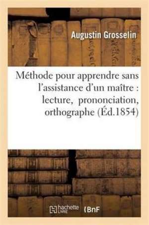 Méthode Pour Apprendre Sans l'Assistance d'Un Maître La Lecture, La Prononciation Et l'Orthographe de Augustin Grosselin