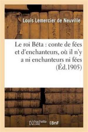 Le Roi Béta: Conte de Fées Et d'Enchanteurs, Où Il n'y a Ni Enchanteurs Ni Fées de Louis Lemercier De Neuville