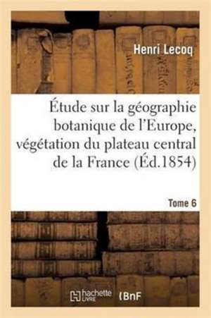 Étude Sur La Géographie Botanique de l'Europe, Végétation Du Plateau Central de la France Tome 6 de Henri Lecoq