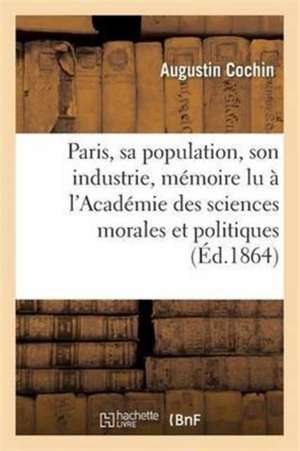 Paris, Sa Population, Son Industrie: Mémoire Lu À l'Académie Des Sciences Morales Et Politiques de Augustin Cochin