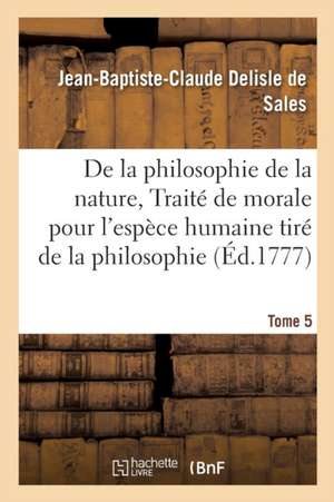 La Philosophie de la Nature, Traité de Morale Pour l'Espèce Humaine Tiré de la Philosophie Tome 5 de Jean-Baptiste-Claude DeLisle de Sales