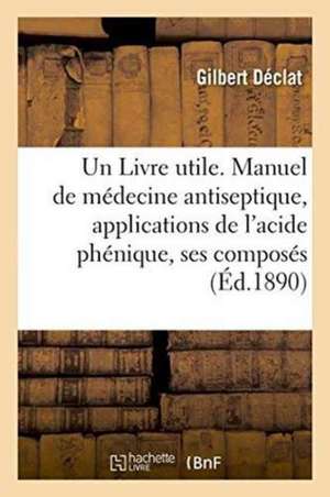 Un Livre Utile. Manuel de Médecine Antiseptique, Applications de l'Acide Phénique Et de Ses Composés de Gilbert Déclat