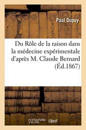 Du Rôle de la Raison Dans La Médecine Expérimentale d'Après M. Claude Bernard de Paul Dupuy