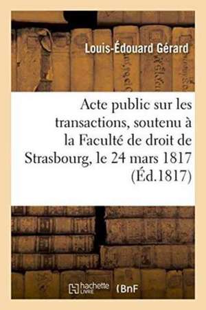 Acte Public Sur Les Transactions, Soutenu À La Faculté de Droit de Strasbourg, Le Lundi 24 Mars 1817 de Louis-Édouard Gérard