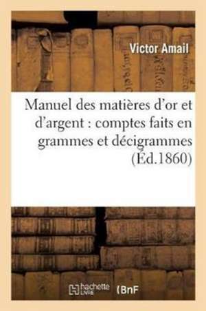 Manuel Des Matières d'Or Et d'Argent: Comptes Faits En Grammes Et Décigrammes, À l'Usage Des Orfèvres, Joailliers, Bijoutiers, Horlogers de Victor Amail