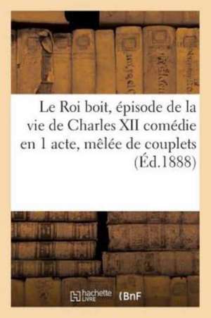 Le Roi Boit, Épisode de la Vie de Charles XII Comédie En 1 Acte, Mêlée de Couplets de Sans Auteur