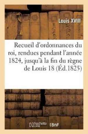 Recueil d'Ordonnances Du Roi, Rendues Pendant l'Année 1824, Jusqu'à La Fin Du Règne de Louis XVIII