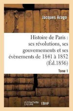 Histoire de Paris: Ses Révolutions, Ses Gouvernements Et Ses Évènements de 1841 À 1852 Tome 1 de Jacques Arago