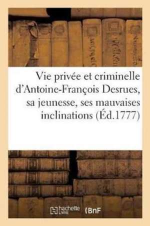 Vie Privée Et Criminelle d'Antoine-François Desrues Contenant Les Particularités de Sa Jeunesse,: Ses Mauvaises Inclinations, Son Insigne Hypocrisie & de André-Charles Cailleau