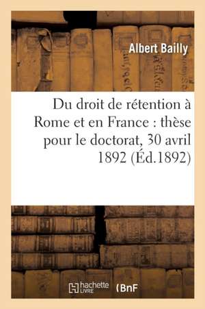 Du Droit de Rétention À Rome Et En France: Thèse Doctorat, Acte Public Soutenu Le 30 Avril 1892 de Albert Bailly