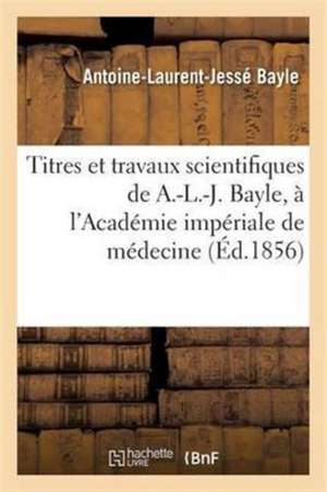 Titres Et Travaux Scientifiques de A.-L.-J. Bayle, Sa Candidature À l'Académie Impériale de Médecine de Antoine-Laurent-Jessé Bayle