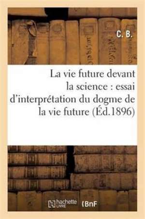 La Vie Future Devant La Science: Essai d'Interprétation Du Dogme de la Vie Future de C. B.