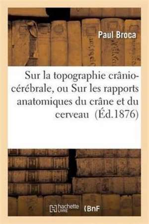 Sur La Topographie Crânio-Cérébrale, Ou Sur Les Rapports Anatomiques Du Crâne Et Du Cerveau de Paul Broca