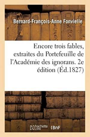 Encore Trois Fables, Extraites Du Portefeuille de l'Académie Des Ignorans. 2e Édition: Augmentée de Plusieurs Autres Fables Prises À La Même Source de Bernard-François-Anne Fonvielle