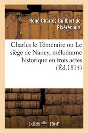 Charles Le Téméraire Ou Le Siège de Nancy, Mélodrame Historique En Trois Actes: En Prose Et À Grand Spectacle de René Charles Guilbert de Pixérécourt