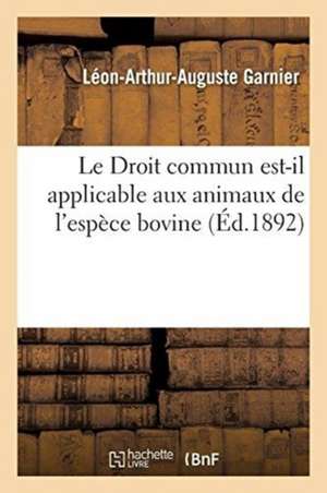 Droit Commun Est-Il Applicable Aux Animaux de l'Espèce Bovine Sous l'Empire de la Loi Du 2 Août 1884: Existe-T-Il Encore Pour Les Animaux de Cette Esp de Léon-Arthur-Auguste Garnier