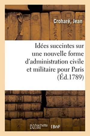 Idées Succintes Sur Une Nouvelle Forme d'Administration Civile Et Militaire Pour La Ville de Paris de Jean Croharé