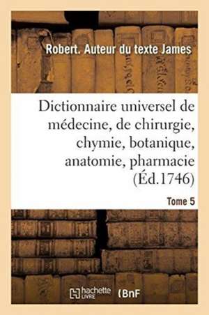 Dictionnaire Universel de Médecine, de Chirurgie, de Chymie, de Botanique, d'Anatomie, de Pharmacie: Et d'Histoire Naturelle. Tome 5 de Robert James