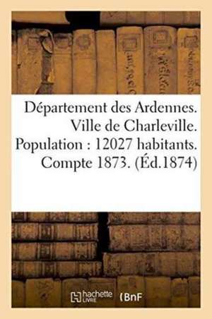 Département Des Ardennes. Ville de Charleville. Population: 12027 Habitants.: Compte Administratif Pour l'Exercice 1873. Budget Pour l'Exercice 1874, de Sans Auteur