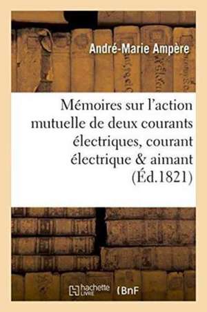 Mémoires Sur l'Action Mutuelle de Deux Courants Électriques, Sur Celle Qui Existe Entre de André-Marie Ampère