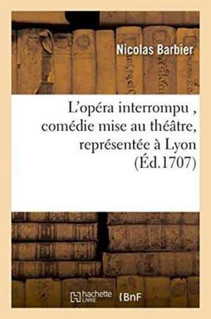 L'Opéra Interrompu, Comédie Mise Au Théâtre, Représentée À Lyon Par Les Comédiens Italiens,: Privilégiés de Mgr. Le Maréchal de Villeroy, Au Mois de J de Barbier