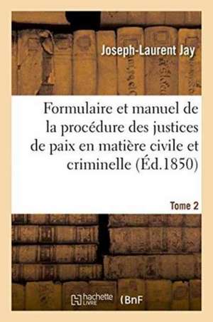 Formulaire Et Manuel de la Procédure Des Justices de Paix En Matière Civile Et Criminelle. Tome 2 de Joseph-Laurent Jay