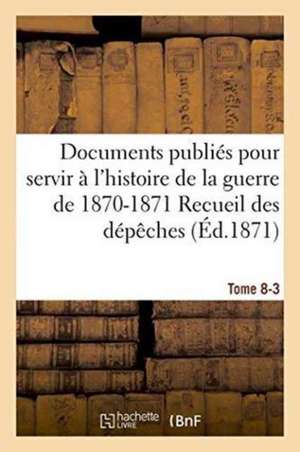 Documents Publiés Pour Servir À l'Histoire de la Guerre de 1870-1871 Recueil Des Dépêches Tome 8-3 de Paul Chasteau