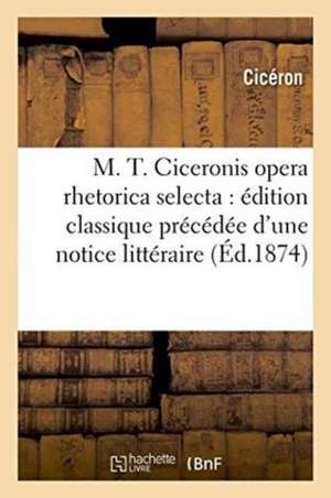 M. T. Ciceronis Opera Rhetorica Selecta: Édition Classique Précédée d'Une Notice Littéraire de Marcus Tullius Cicero