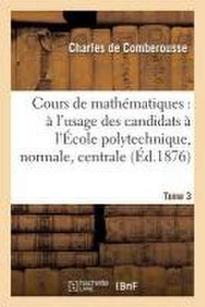 Cours de Mathématiques: À l'Usage Des Candidats À l'École Polytechnique, À l'École Tome 3 de Charles De Comberousse