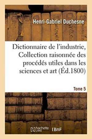 Dictionnaire de l'Industrie, Ou Collection Raisonnée Des Procédés Utiles Dans Les Sciences Tome 5 de Henri-Gabriel Duchesne