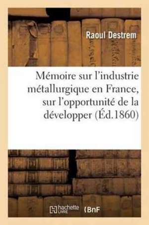 Mémoire Sur l'Industrie Métallurgique En France: L'Opportunité de la Développer Et La Possibilité de l'Élever Au Niveau de l'Industrie Métallurgique de Raoul Destrem