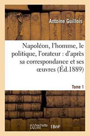 Napoléon, l'Homme, Le Politique, l'Orateur: d'Après Sa Correspondance Et Ses Oeuvres. Tome 1 de Antoine Guillois