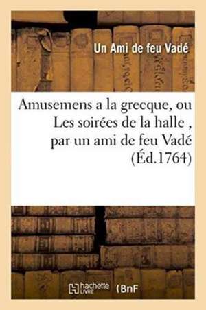 Amusemens a la Grecque, Ou Les Soirées de la Halle, Par Un Ami de Feu Vadé. Avec Quelques: Piéces Détachées Tant En Prose Qu'en Vers, Du Même Auteur de Ami de Feu Vadé