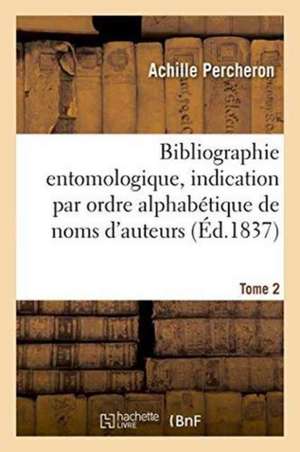 Bibliographie Entomologique: Comprenant l'Indication Par Ordre Alphabétique de Noms Tome 2: D'Auteurs Des Ouvrages Entomologiques Publiés En France Et de Percheron