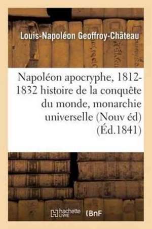 Napoléon Apocryphe, 1812-1832: Histoire de la Conquête Du Monde Et de la Monarchie Universelle de Louis-Napoléon Geoffroy-Château