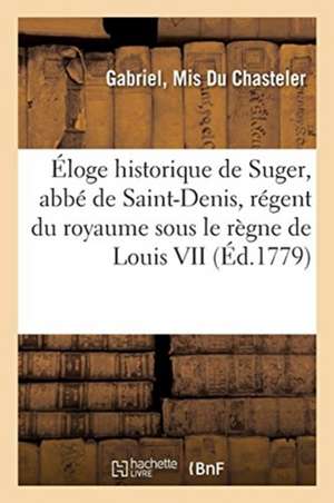 Éloge Historique de Suger, Abbé de Saint-Denis, Régent Du Royaume Sous Le Règne de Louis VII: Dit Le Jeune, Roi de France de Du Chasteler