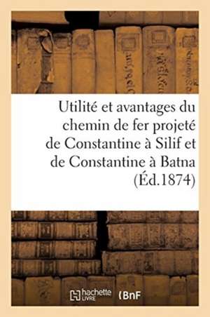 Utilité Et Avantages Du Chemin de Fer Projeté de Constantine À Silif Et de Constantine À Batna: Voeu de la Chambre de Commerce Et Rapports Des Ingénie de Sans Auteur