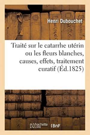 Traité Sur Le Catarrhe Utérin Ou Les Fleurs Blanches, Causes, Effets, Traitement Curatif: Et Moyens Hygiéniques À Les Prévenir de Henri Dubouchet