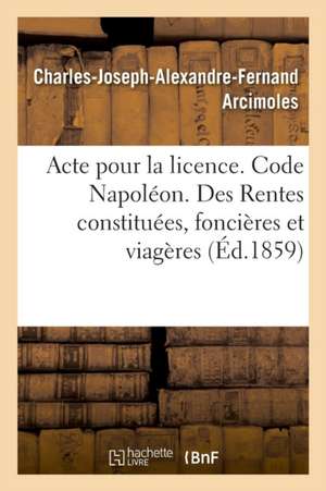 Acte Pour La Licence. Code Napoléon. Rentes Constituées, Des Rentes Foncières Et Des Rentes Viagères: Droit Commercial. Des Assurances, Des Franchises de Charles-Joseph-Alexandre-Fern Arcimoles