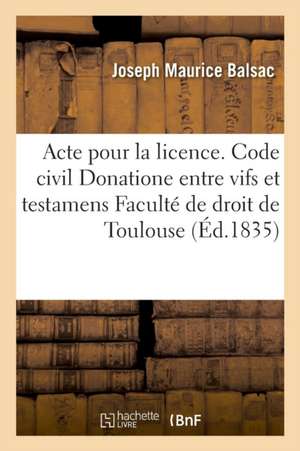 Acte Pour La Licence. Code Civil. Du Donatione Entre Vifs Et Testamens. Code de Procédure. Enquêtes: Code de Commerce. Des Livres de Commerce. Faculté de Joseph Maurice Balsac