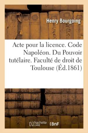 Acte Pour La Licence. Code Napoléon. Pouvoir Tutélaire, Ses Trois Éléments Et Ordres Des Tuteurs: Procédure Civile. Matières Sommaires. Droit Criminel de Henry Bourgoing