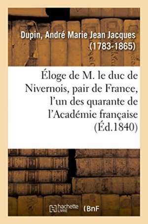 Éloge de M. Le Duc de Nivernois, Pair de France, l'Un Des Quarante de l'Académie Française de Dupin-A