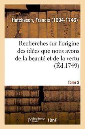 Recherches Sur l'Origine Des Idées Que Nous Avons de la Beauté Et de la Vertu. Tome 2 de Francis Hutcheson