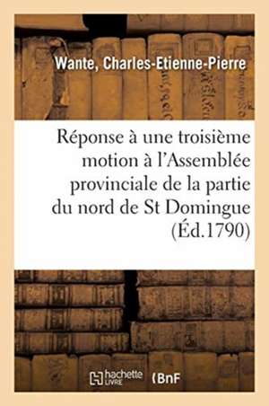 Réponse À Une Troisième Motion Faite À l'Assemblée Provinciale de la Partie Du Nord de St Domingue: Sur Les Finances, Et Détails Sur Cette Partie de l de Charles-Etienne-Pierre Wante