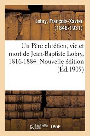 Un Père chrétien, vie et mort de Jean-Baptiste Lobry, 1816-1884. Nouvelle édition de François-Xavier Lobry