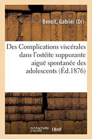 Des Complications Viscérales Dans l'Ostéite Suppurante Aiguë Spontanée Des Adolescents: Et de Leur Origine Septicémique de Gabriel Benoît