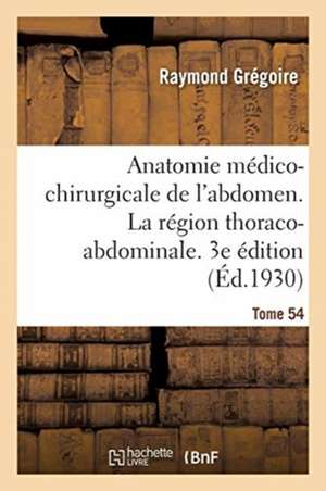 Anatomie Médico-Chirurgicale de l'Abdomen. Tome I. La Région Thoraco-Abdominale. 3e Édition de Raymond Grégoire