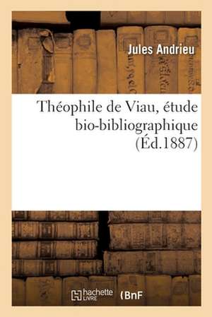 Théophile de Viau, Étude Bio-Bibliographique: Avec Une Pièce Inédite Du Poète Et Un Tableau Généalogique de Jules Andrieu