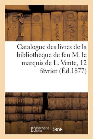 Catalogue Des Livres de la Bibliothèque de Feu M. Le Marquis de L. Vente, 12 Février de Collectif