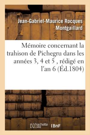 Mémoire Concernant La Trahison de Pichegru Dans Les Années 3, 4 Et 5, Rédigé En l'An 6: Et Dont l'Original Se Trouve Aux Archives Du Gouvernement de Jean-Gabriel-Maurice Rocqu Montgaillard